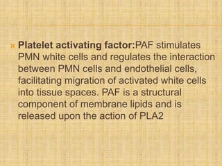  Platelet activating factor:PAF stimulates
PMN white cells and regulates the interaction
between PMN cells and endothelial cells,
facilitating migration of activated white cells
into tissue spaces. PAF is a structural
component of membrane lipids and is
released upon the action of PLA2
 