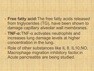  Free fatty acid:The free fatty acids released
from triglycerides (TG), have been shown to
damage capillary alveolar wall membranes.
 TNF-α:TNF-α activates neutrophils and
increases lung damage levels at higher
concentration in the lung.
 Role of other substances like IL 8, IL10,NO,
Macrophage migration inhibitory factor,in
Acute pancreatitis are being studied.
 
