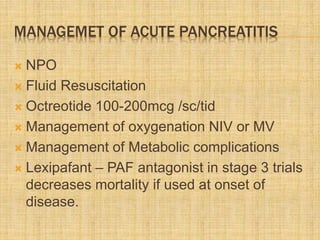 MANAGEMET OF ACUTE PANCREATITIS
 NPO
 Fluid Resuscitation
 Octreotide 100-200mcg /sc/tid
 Management of oxygenation NIV or MV
 Management of Metabolic complications
 Lexipafant – PAF antagonist in stage 3 trials
decreases mortality if used at onset of
disease.
 