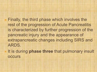  Finally, the third phase which involves the
rest of the progression of Acute Pancreatitis
is characterized by further progression of the
pancreatic injury and the appearance of
extrapancreatic changes including SIRS and
ARDS.
 It is during phase three that pulmonary insult
occurs
 