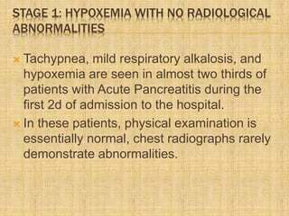 STAGE 1: HYPOXEMIA WITH NO RADIOLOGICAL
ABNORMALITIES
 Tachypnea, mild respiratory alkalosis, and
hypoxemia are seen in almost two thirds of
patients with Acute Pancreatitis during the
first 2d of admission to the hospital.
 In these patients, physical examination is
essentially normal, chest radiographs rarely
demonstrate abnormalities.
 