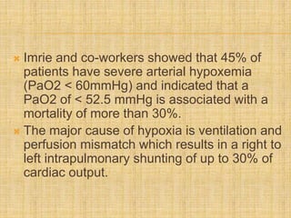  Imrie and co-workers showed that 45% of
patients have severe arterial hypoxemia
(PaO2 < 60mmHg) and indicated that a
PaO2 of < 52.5 mmHg is associated with a
mortality of more than 30%.
 The major cause of hypoxia is ventilation and
perfusion mismatch which results in a right to
left intrapulmonary shunting of up to 30% of
cardiac output.
 