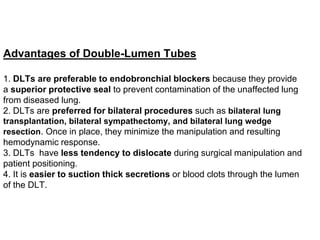 Advantages of Double-Lumen Tubes
1. DLTs are preferable to endobronchial blockers because they provide
a superior protective seal to prevent contamination of the unaffected lung
from diseased lung.
2. DLTs are preferred for bilateral procedures such as bilateral lung
transplantation, bilateral sympathectomy, and bilateral lung wedge
resection. Once in place, they minimize the manipulation and resulting
hemodynamic response.
3. DLTs have less tendency to dislocate during surgical manipulation and
patient positioning.
4. It is easier to suction thick secretions or blood clots through the lumen
of the DLT.
 