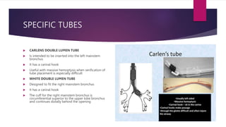 SPECIFIC TUBES
 CARLENS DOUBLE LUMEN TUBE
 Is intended to be inserted into the left mainstem
bronchus
 It has a carinal hook
 Useful with massive hemoptysis when verification of
tube placement is especially difficult
 WHITE DOUBLE LUMEN TUBE
 Designed to fit the right mainstem bronchus
 It has a carinal hook
 The cuff for the right mainstem bronchus is
circumferential superior to the upper lobe bronchus
and continues distally behind the opening
 