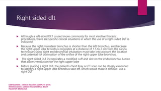 Right sided dlt
 Although a left-sided DLT is used more commonly for most elective thoracic
procedures, there are specific clinical situations in which the use of a right-sided DLT is
indicated
 Because the right mainstem bronchus is shorter than the left bronchus, and because
the right upper lobe bronchus originates at a distance of 1.5 to 2 cm from the carina,
techniques using right endobronchial intubation must take into account the location
and potential for obstruction of the orifice of the right upper lobe bronchus.
 The right-sided DLT incorporates a modified cuff and slot on the endobronchial lumen
that allows ventilation for the right upper lobe
 Before placing a right DLT, the patients chest Xray or CT scan can be closely examined
to identify a right upper lobe bronchus take off, which would make it difficult use a
right DLT
KARTAGENERS – WHICH INCLUDES COMPLETE SITUS
INVERSUS AND A LONGER THAN NORMAL RIGHT
MAINSTEM BRONCHUS
 
