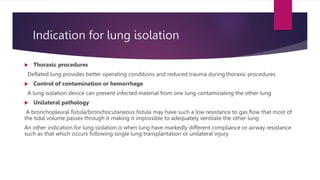 Indication for lung isolation
 Thoraxic procedures
Deflated lung provides better operating conditions and reduced trauma during thoraxic procedures
 Control of contamination or hemorrhage
A lung isolation device can prevent infected material from one lung contaminating the other lung
 Unilateral pathology
A bronchopleural fistula/bronchocutaneous fistula may have such a low resistance to gas flow that most of
the tidal volume passes through it making it impossible to adequately ventilate the other lung
An other indication for lung isolation is when lung have markedly different compliance or airway resistance
such as that which occurs following single lung transplantation or unilateral injury
 