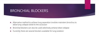 BRONCHIAL BLOCKERS
 Alternative method to achieve lung separation involves mainstem bronchus to
allow lung collapse distal to the occlusion
 Bronchial blockers can also be used selectively achieve lobar collapse
 Currently there are several blockers available for lung isolation
 