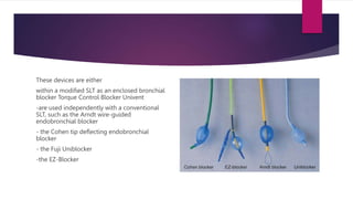 These devices are either
within a modified SLT as an enclosed bronchial
blocker Torque Control Blocker Univent
-are used independently with a conventional
SLT, such as the Arndt wire-guided
endobronchial blocker
- the Cohen tip deflecting endobronchial
blocker
- the Fuji Uniblocker
-the EZ-Blocker
 