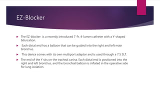 EZ-Blocker
 The EZ-blocker is a recently introduced 7-Fr, 4-lumen catheter with a Y-shaped
bifurcation.
 Each distal end has a balloon that can be guided into the right and left main
bronchus.
 This device comes with its own multiport adaptor and is used through a 7.5 SLT.
 The end of the Y sits on the tracheal carina. Each distal end is positioned into the
right and left bronchus, and the bronchial balloon is inflated in the operative side
for lung isolation.
 