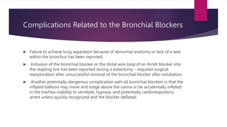 Complications Related to the Bronchial Blockers
 Failure to achieve lung separation because of abnormal anatomy or lack of a seal
within the bronchus has been reported.
 Inclusion of the bronchial blocker or the distal wire loop of an Arndt blocker into
the stapling line has been reported during a lobectomy - required surgical
reexploration after unsuccessful removal of the bronchial blocker after extubation.
 Another potentially dangerous complication with all bronchial blockers is that the
inflated balloon may move and lodge above the carina or be accidentally inflated
in the trachea-inability to ventilate, hypoxia, and potentially cardiorespiratory
arrest unless quickly recognized and the blocker deflated.
 