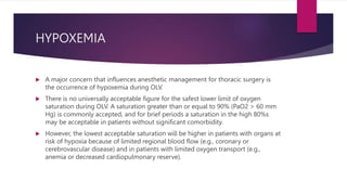 HYPOXEMIA
 A major concern that influences anesthetic management for thoracic surgery is
the occurrence of hypoxemia during OLV.
 There is no universally acceptable figure for the safest lower limit of oxygen
saturation during OLV. A saturation greater than or equal to 90% (PaO2 > 60 mm
Hg) is commonly accepted, and for brief periods a saturation in the high 80%s
may be acceptable in patients without significant comorbidity.
 However, the lowest acceptable saturation will be higher in patients with organs at
risk of hypoxia because of limited regional blood flow (e.g., coronary or
cerebrovascular disease) and in patients with limited oxygen transport (e.g.,
anemia or decreased cardiopulmonary reserve).
 
