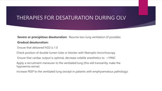 THERAPIES FOR DESATURATION DURING OLV
Severe or precipitous desaturation: Resume two-lung ventilation (if possible)
Gradual desaturation:
Ensure that delivered FiO2 is 1.0
Check position of double-lumen tube or blocker with fiberoptic bronchoscopy
Ensure that cardiac output is optimal, decrease volatile anesthetics to <1MAC
Apply a recruitment maneuver to the ventilated lung (this will transiently make the
hypoxemia worse)
Increase PEEP to the ventilated lung (except in patients with emphysematous pathology)
 