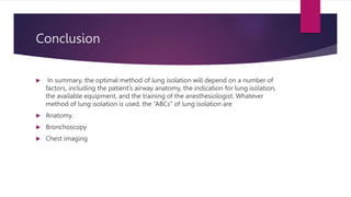 Conclusion
 In summary, the optimal method of lung isolation will depend on a number of
factors, including the patient’s airway anatomy, the indication for lung isolation,
the available equipment, and the training of the anesthesiologist. Whatever
method of lung isolation is used, the “ABCs” of lung isolation are
 Anatomy.
 Bronchoscopy
 Chest imaging
 