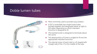 Doble lumen tubes
 Most commonly used to provide lung isolation
 A DLT is essentially two single lumen tubes
bonded together and designated either as right or
left sided, depending on which mainstem
bronchus is designed to fit
 The tracheal lumen is designed to terminate above
the carina
 The distal portion of lumen is angled to fit into the
appropriate mainstem bronchus
 The internal lumen of each tube is a D shaped with
straight side of the D in the middle of the tube
 