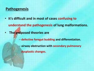 Pathogenesis
• It's difficult and in most of cases confusing to
understand the pathogenesis of lung malformations.
• The proposed theories are
– defective foregut budding and differentiation.
– airway obstruction with secondary pulmonary
dysplastic changes.
 