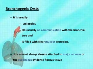 Bronchogenic Cysts
– It is usually
– unilocular,
– Has usually no communication with the bronchial
tree and
– Is filled with clear mucous secretion.
– It is almost always closely attached to major airways or
the esophagus by dense fibrous tissue
 