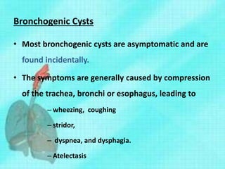 Bronchogenic Cysts
• Most bronchogenic cysts are asymptomatic and are
found incidentally.
• The symptoms are generally caused by compression
of the trachea, bronchi or esophagus, leading to
– wheezing, coughing
– stridor,
– dyspnea, and dysphagia.
– Atelectasis
 
