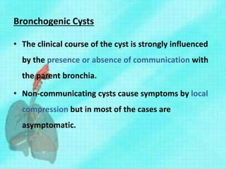Bronchogenic Cysts
• The clinical course of the cyst is strongly influenced
by the presence or absence of communication with
the parent bronchia.
• Non-communicating cysts cause symptoms by local
compression but in most of the cases are
asymptomatic.
 