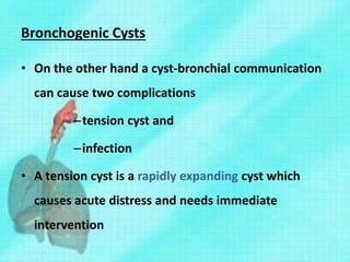Bronchogenic Cysts
• On the other hand a cyst-bronchial communication
can cause two complications
–tension cyst and
–infection
• A tension cyst is a rapidly expanding cyst which
causes acute distress and needs immediate
intervention
 