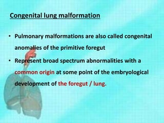 Congenital lung malformation
• Pulmonary malformations are also called congenital
anomalies of the primitive foregut
• Represent broad spectrum abnormalities with a
common origin at some point of the embryological
development of the foregut / lung.
 