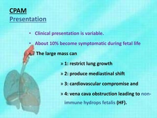 CPAM
Presentation
• Clinical presentation is variable.
• About 10% become symptomatic during fetal life
• The large mass can
» 1: restrict lung growth
» 2: produce mediastinal shift
» 3: cardiovascular compromise and
» 4: vena cava obstruction leading to non-
immune hydrops fetalis (HF).
 