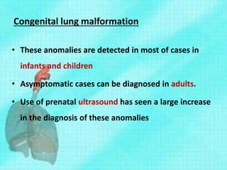 Congenital lung malformation
• These anomalies are detected in most of cases in
infants and children
• Asymptomatic cases can be diagnosed in adults.
• Use of prenatal ultrasound has seen a large increase
in the diagnosis of these anomalies
 