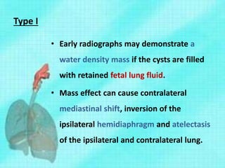 Type I
• Early radiographs may demonstrate a
water density mass if the cysts are filled
with retained fetal lung fluid.
• Mass effect can cause contralateral
mediastinal shift, inversion of the
ipsilateral hemidiaphragm and atelectasis
of the ipsilateral and contralateral lung.
 