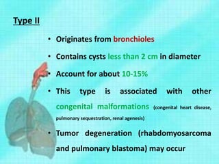 Type II
• Originates from bronchioles
• Contains cysts less than 2 cm in diameter
• Account for about 10-15%
• This type is associated with other
congenital malformations (congenital heart disease,
pulmonary sequestration, renal agenesis)
• Tumor degeneration (rhabdomyosarcoma
and pulmonary blastoma) may occur
 