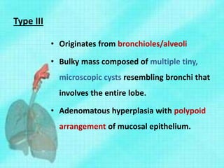 Type III
• Originates from bronchioles/alveoli
• Bulky mass composed of multiple tiny,
microscopic cysts resembling bronchi that
involves the entire lobe.
• Adenomatous hyperplasia with polypoid
arrangement of mucosal epithelium.
 