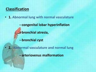 Classification
• 1. Abnormal lung with normal vasculature
–congenital lobar hyperinflation
–bronchial atresia,
–bronchial cyst
• 2. Abnormal vasculature and normal lung
–arteriovenus malformation
 