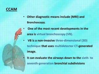 CCAM
• Other diagnostic means include (MRI) and
Bronchoscopy.
• One of the most recent developments in the
area is virtual bronchoscopy (VB).
• VB is a non-invasive three-dimensional (3D)
technique that uses multidetector CT-generated
image.
• It can evaluate the airways down to the sixth- to
seventh-generation bronchial subdivisions
 