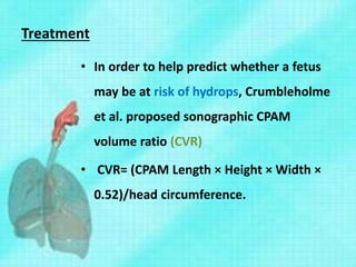 Treatment
• In order to help predict whether a fetus
may be at risk of hydrops, Crumbleholme
et al. proposed sonographic CPAM
volume ratio (CVR)
• CVR= (CPAM Length × Height × Width ×
0.52)/head circumference.
 