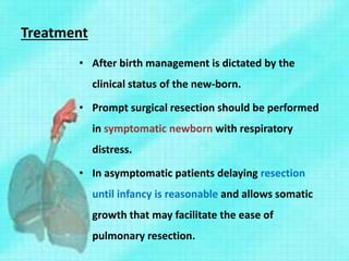 Treatment
• After birth management is dictated by the
clinical status of the new-born.
• Prompt surgical resection should be performed
in symptomatic newborn with respiratory
distress.
• In asymptomatic patients delaying resection
until infancy is reasonable and allows somatic
growth that may facilitate the ease of
pulmonary resection.
 