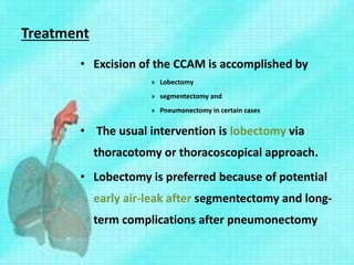 Treatment
• Excision of the CCAM is accomplished by
» Lobectomy
» segmentectomy and
» Pneumonectomy in certain cases
• The usual intervention is lobectomy via
thoracotomy or thoracoscopical approach.
• Lobectomy is preferred because of potential
early air-leak after segmentectomy and long-
term complications after pneumonectomy
 