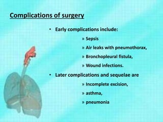 Complications of surgery
• Early complications include:
» Sepsis
» Air leaks with pneumothorax,
» Bronchopleural fistula,
» Wound infections.
• Later complications and sequelae are
» Incomplete excision,
» asthma,
» pneumonia
 