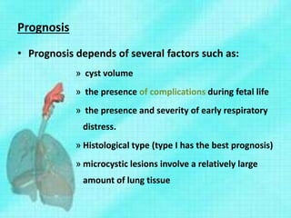 Prognosis
• Prognosis depends of several factors such as:
» cyst volume
» the presence of complications during fetal life
» the presence and severity of early respiratory
distress.
» Histological type (type I has the best prognosis)
» microcystic lesions involve a relatively large
amount of lung tissue
 