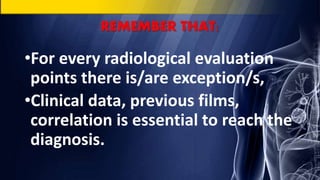 REMEMBER THAT:
•For every radiological evaluation
points there is/are exception/s,
•Clinical data, previous films,
correlation is essential to reach the
diagnosis.
 