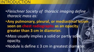 INTRODUCTION
•Fleischner Society of thoracic imaging define
thoracic mass as:
•Any pulmonary, pleural, or mediastinal lesion
seen on chest radiographs as an opacity
greater than 3 cm in diameter.
•Mass usually implies a solid or partly solid
opacity.
•Nodule is define ≤ 3 cm in greatest diameter.
 