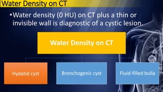 Water Density on CT
•Water density (0 HU) on CT plus a thin or
invisible wall is diagnostic of a cystic lesion.
Water Density on CT
Hydatid cyst Bronchogenic cyst Fluid-filled bulla
 