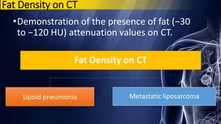 Fat Density on CT
•Demonstration of the presence of fat (−30
to −120 HU) attenuation values on CT.
Fat Density on CT
Lipoid pneumonia Metastatic liposarcoma
 