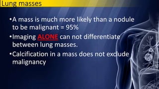 Lung masses
•A mass is much more likely than a nodule
to be malignant = 95%
•Imaging ALONE can not differentiate
between lung masses.
•Calcification in a mass does not exclude
malignancy
 