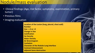 Nodule/mass evaluation
• Clinical findings (Age, risk factor, symptoms, examination, primary
tumor)
• Previous films
• Imaging evaluation
Location of the Lesion (lung, pleural, chest wall)
Number
Size = >3 or <3
Change in Size
Calcification
Fat Density
Water Density
Air Bronchogram
Cavitation
Character of the Nodule-Lung Interface
Contrast Enhancement
adjacent bone destruction
 