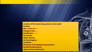 Location of the Lesion (lung, pleural, chest wall)
Number
Size = >3 or <3
Change in Size
Calcification
Fat Density
Water Density
Air Bronchogram
Cavitation
Character of the Nodule-Lung Interface
Contrast Enhancement
adjacent bone destruction
 