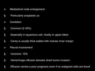o Mediastinal node enlargement
§ Particularly anaplastic ca
o Cavitation
§ Common (2-16%)
§ Especially in squamous cell, mostly in upper lobes
§ Cavity is usually thick-walled with nodular inner margin
o Pleural involvement
§ Common: 10%
§ Hemorrhagic effusion denotes direct tumor invasion
§ Effusion carries a poor prognosis even if no malignant cells are found
 