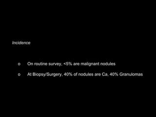 Incidence
o On routine survey, <5% are malignant nodules
o At Biopsy/Surgery, 40% of nodules are Ca, 40% Granulomas
 