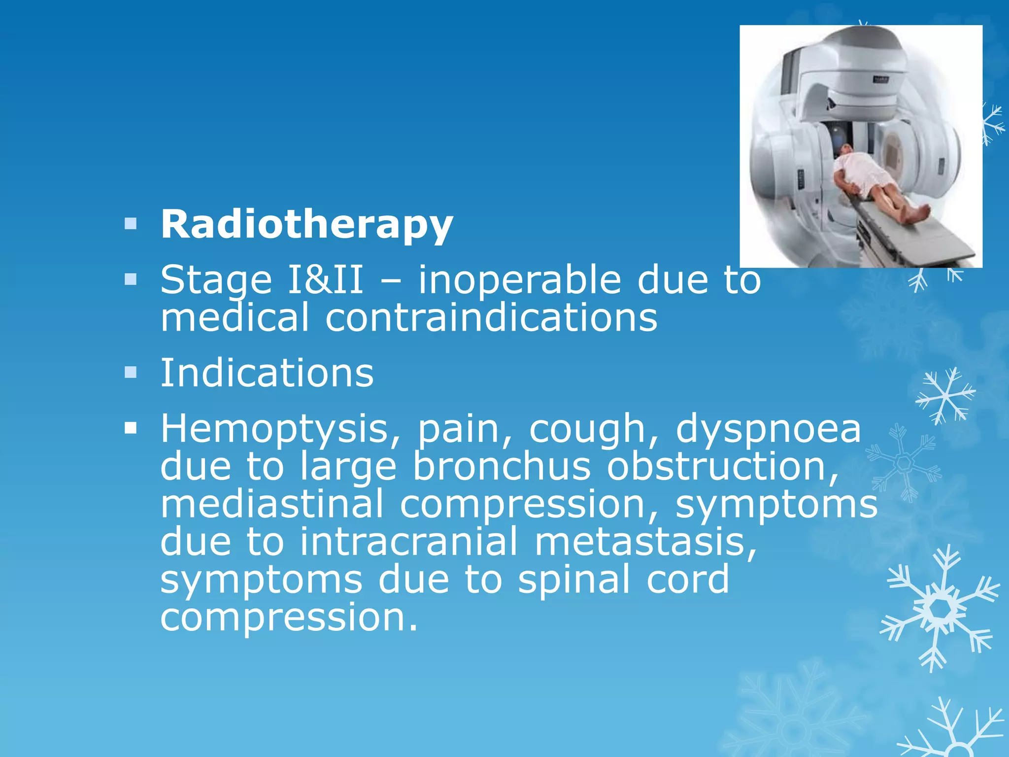  Radiotherapy
 Stage I&II – inoperable due to
medical contraindications
 Indications
 Hemoptysis, pain, cough, dyspnoea
due to large bronchus obstruction,
mediastinal compression, symptoms
due to intracranial metastasis,
symptoms due to spinal cord
compression.
 