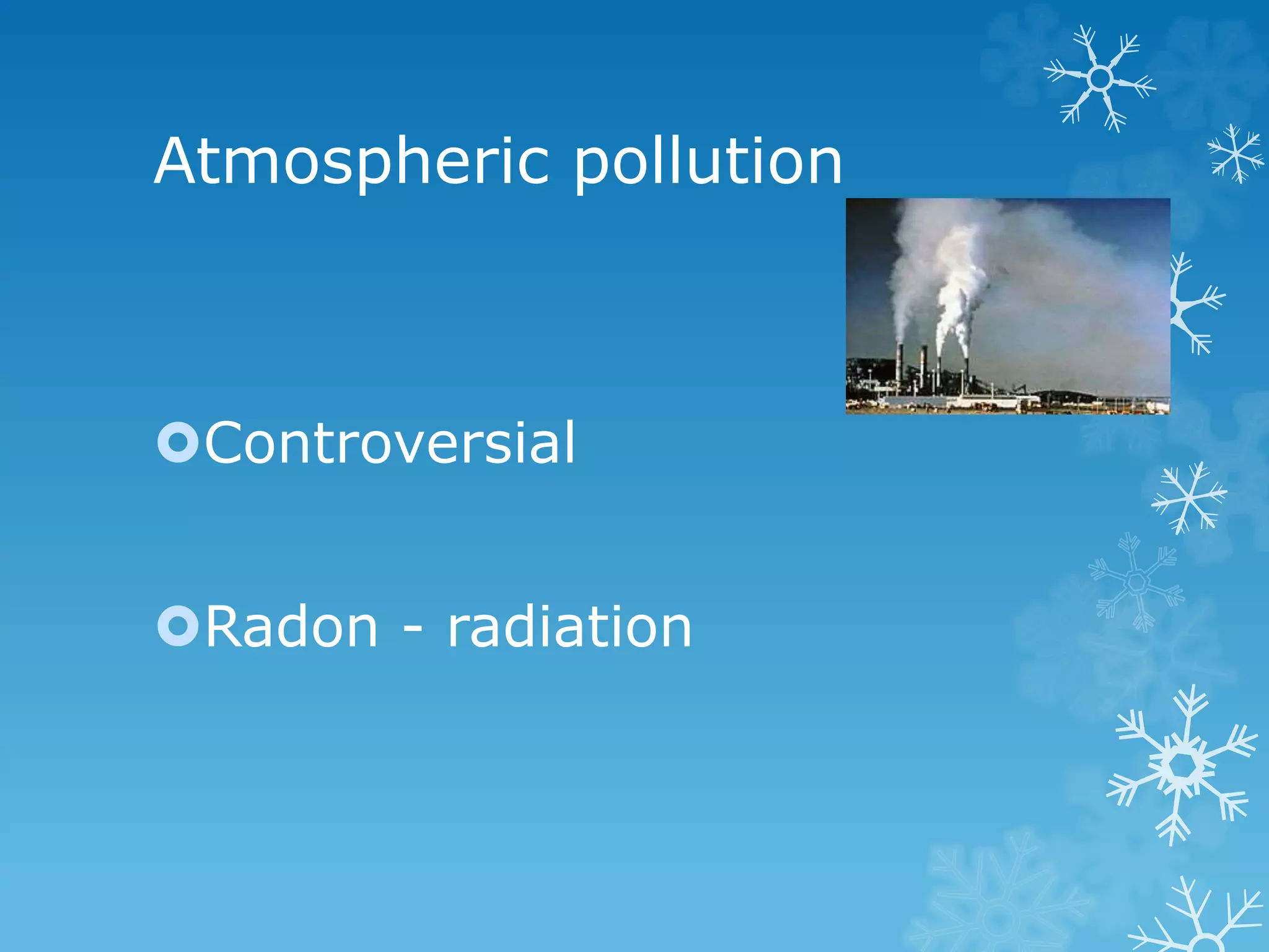 Atmospheric pollution
Controversial
Radon - radiation
 