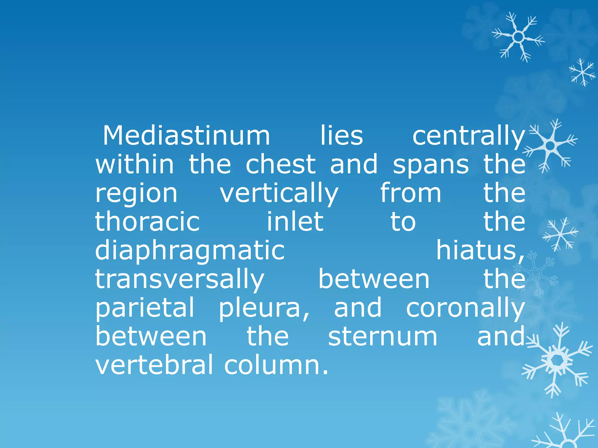 Mediastinum lies centrally
within the chest and spans the
region vertically from the
thoracic inlet to the
diaphragmatic hiatus,
transversally between the
parietal pleura, and coronally
between the sternum and
vertebral column.
 