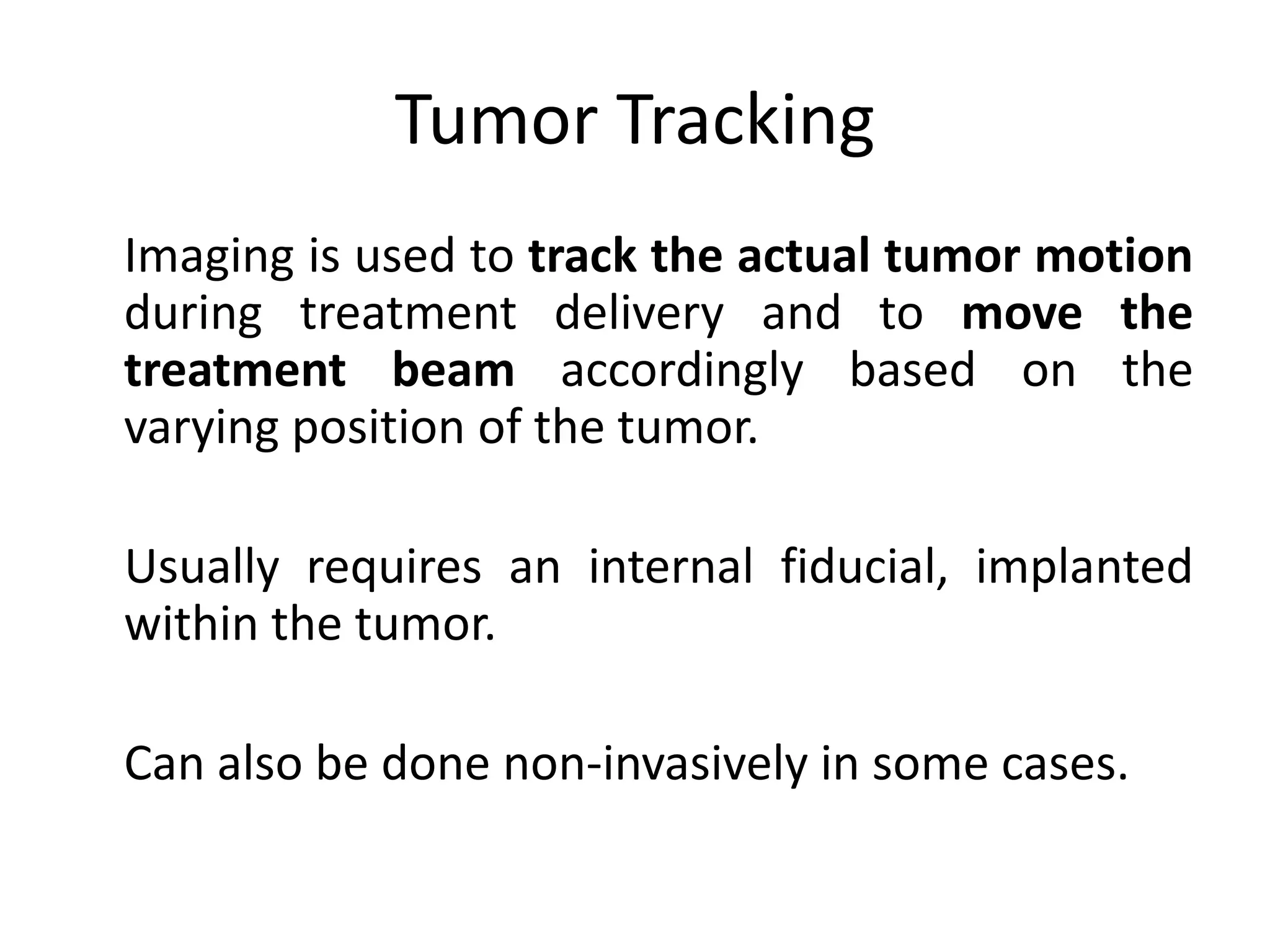 Tumor Tracking
Imaging is used to track the actual tumor motion
during treatment delivery and to move the
treatment beam accordingly based on the
varying position of the tumor.
Usually requires an internal fiducial, implanted
within the tumor.
Can also be done non-invasively in some cases.
 