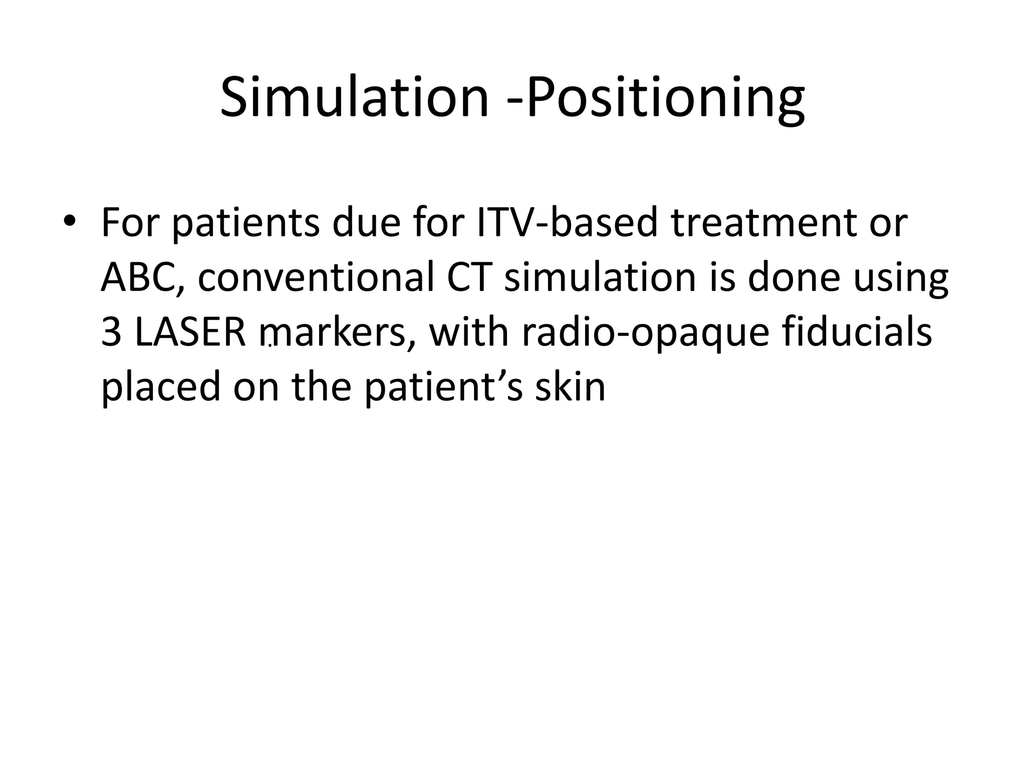 Simulation -Positioning
.
• For patients due for ITV-based treatment or
ABC, conventional CT simulation is done using
3 LASER markers, with radio-opaque fiducials
placed on the patient’s skin
 